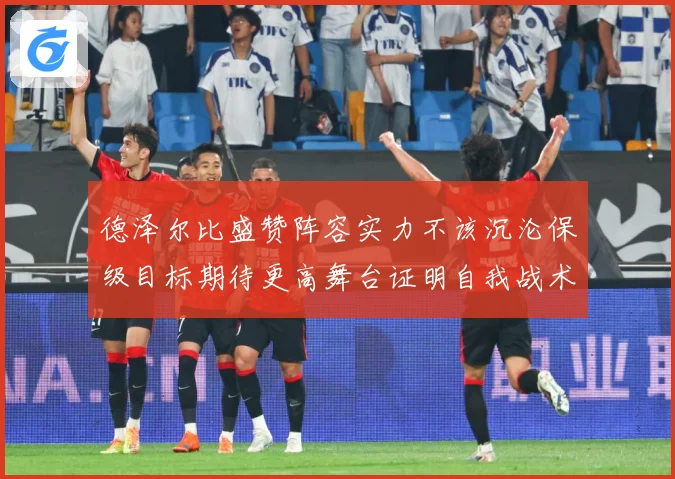 德泽尔比盛赞阵容实力不该沉沦保级目标期待更高舞台证明自我战术观察-深度解析