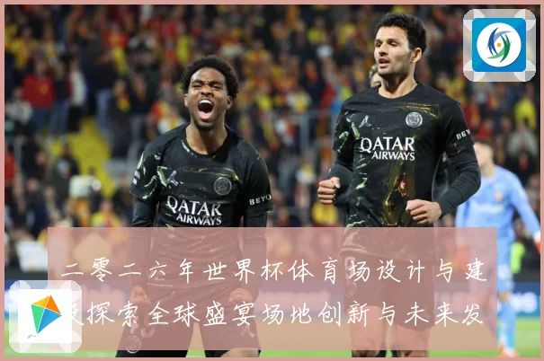 二零二六年世界杯体育场设计与建设探索全球盛宴场地创新与未来发赛事前瞻-深度解析