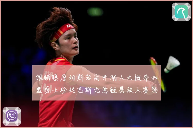 佩顿曝詹姆斯若离开湖人大概率加盟勇士珍妮巴斯无意轻易放人赛场复盘-深度解析