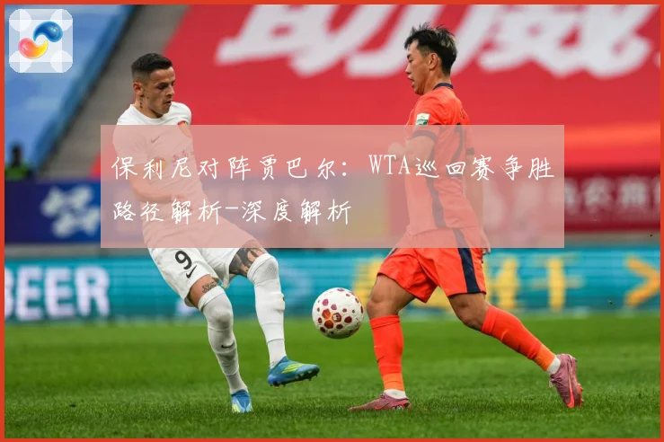 保利尼对阵贾巴尔：WTA巡回赛争胜路径解析-深度解析