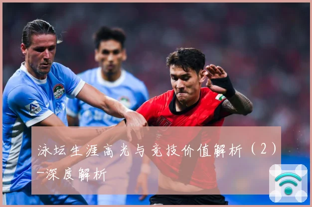 泳坛生涯高光与竞技价值解析（2）-深度解析